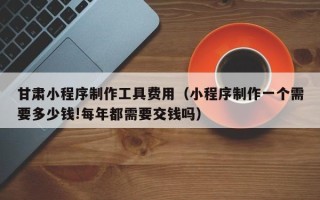 亳州甘肃小程序制作工具费用（小程序制作一个需要多少钱!每年都需要交钱吗）