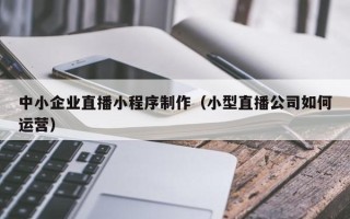 亳州中小企业直播小程序制作（小型直播公司如何运营）