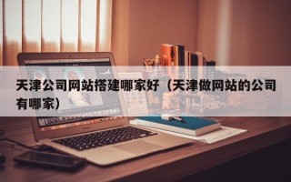 亳州天津公司网站搭建哪家好（天津做网站的公司有哪家）