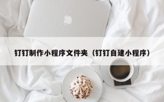 亳州钉钉制作小程序文件夹（钉钉自建小程序）