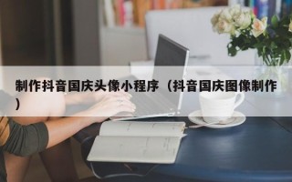 亳州制作抖音国庆头像小程序（抖音国庆图像制作）