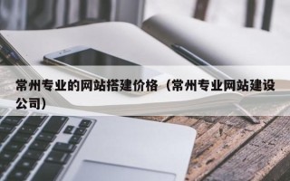 亳州常州专业的网站搭建价格（常州专业网站建设公司）