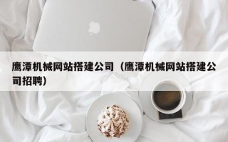 亳州鹰潭机械网站搭建公司（鹰潭机械网站搭建公司招聘）