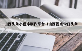 亳州山西头条小程序制作平台（山西视点今日头条）